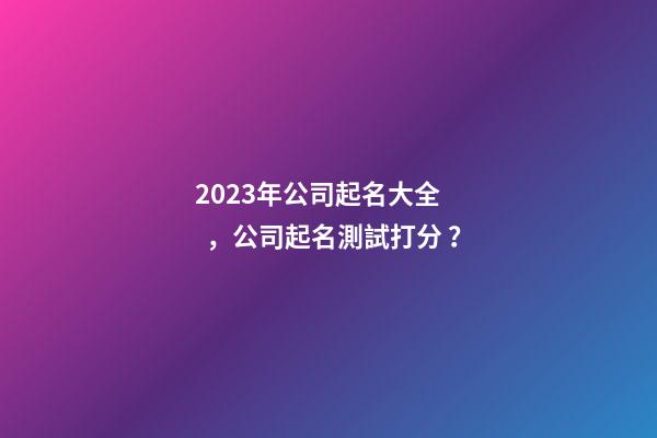 2023年公司起名大全，公司起名測試打分？